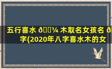 五行喜水 🌼 木取名女孩名 🐺 字(2020年八字喜水木的女孩名字)